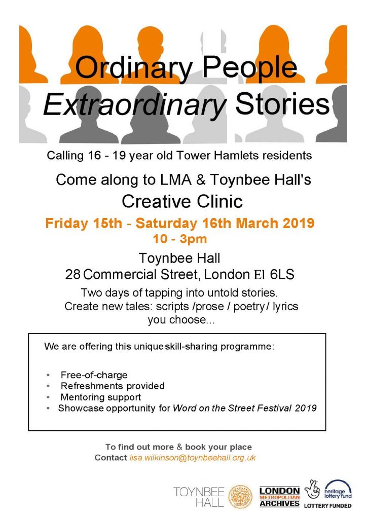 Ordinary People, Extraordinary Stories

Calling 16 - year old Tower Hamlets Residents

Come along to LMA & Toynbee Hall's Creative Clinic

Friday 15th and Saturday 16th March 2019 at Toynbee Hall, 28 Commercial Street, London, E1 6LS.

Create new tales in the form of scripts, prose, poetry, lyrics, you choose! 
